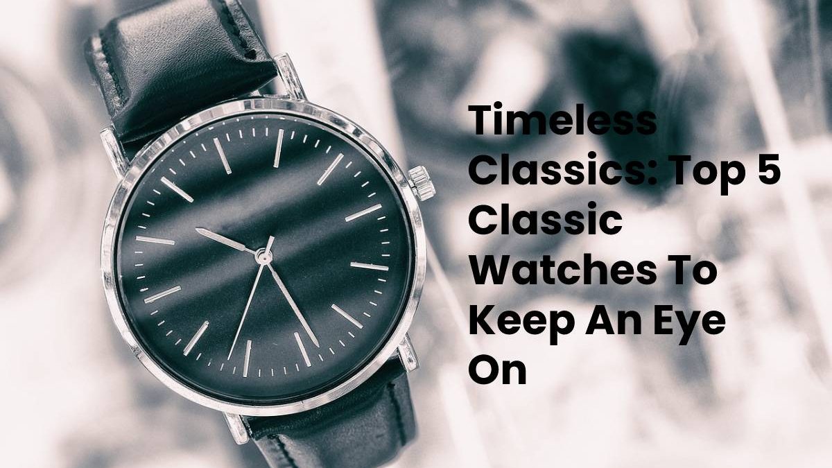 Timeless Classics: Top 5 Classic Watches To Keep An Eye On